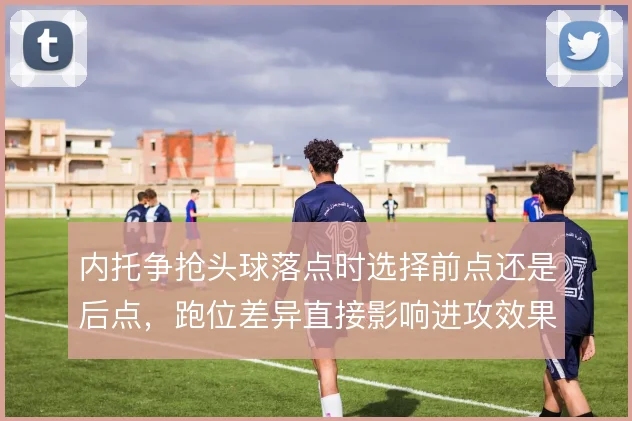 内托争抢头球落点时选择前点还是后点,跑位差异直接影响进攻效果