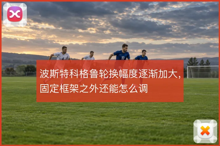 波斯特科格鲁轮换幅度逐渐加大,固定框架之外还能怎么调