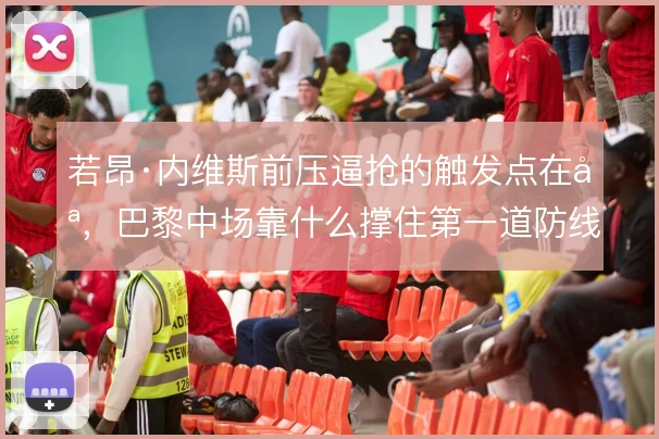 若昂·内维斯前压逼抢的触发点在哪,巴黎中场靠什么撑住第一道防线