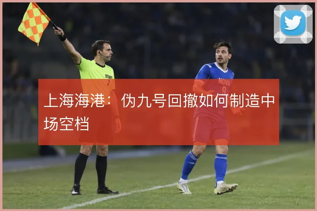 上海海港：伪九号回撤如何制造中场空档