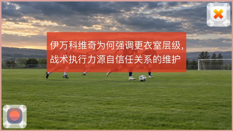 伊万科维奇为何强调更衣室层级,战术执行力源自信任关系的维护