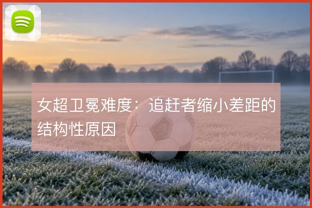 女超卫冕难度：追赶者缩小差距的结构性原因