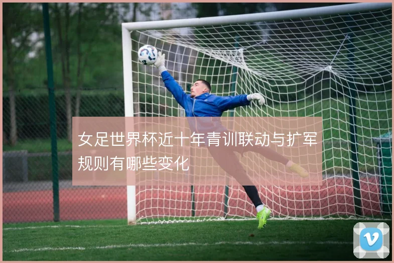 女足世界杯近十年青训联动与扩军规则有哪些变化