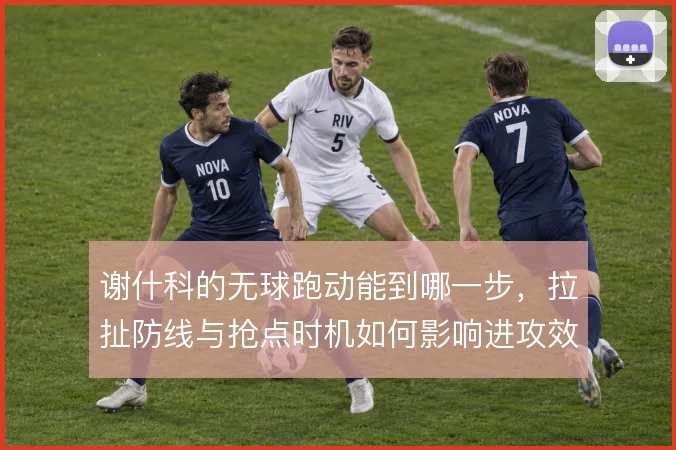 谢什科的无球跑动能到哪一步，拉扯防线与抢点时机如何影响进攻效率