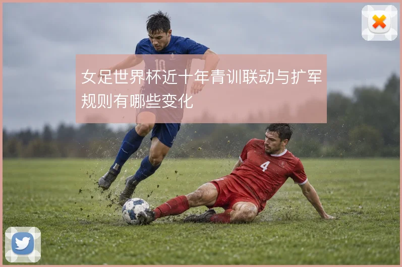 女足世界杯近十年青训联动与扩军规则有哪些变化