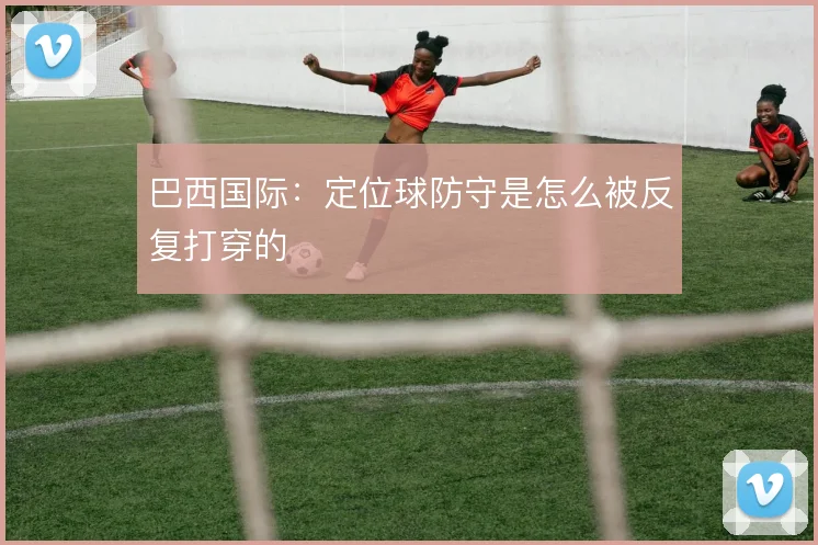 巴西国际:定位球防守是怎么被反复打穿的