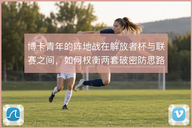 博卡青年的阵地战在解放者杯与联赛之间,如何权衡两套破密防思路